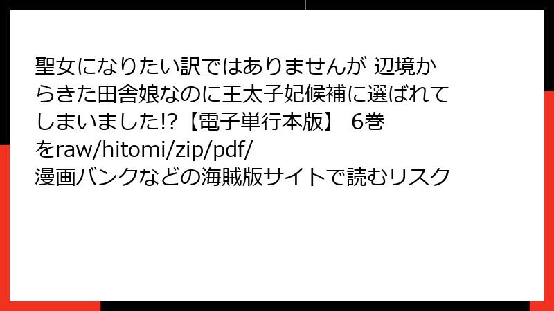 聖女になりたい訳ではありませんが 辺境からきた田舎娘なのに王太子妃候補に選ばれてしまいました!?【電子単行本版】 6巻 をraw/hitomi/zip/pdf/漫画バンクなどの海賊版サイトで読むリスク