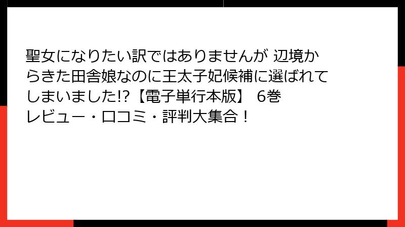 聖女になりたい訳ではありませんが 辺境からきた田舎娘なのに王太子妃候補に選ばれてしまいました!?【電子単行本版】 6巻 レビュー・口コミ・評判大集合！