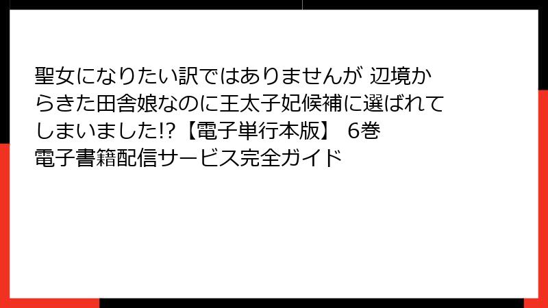 聖女になりたい訳ではありませんが 辺境からきた田舎娘なのに王太子妃候補に選ばれてしまいました!?【電子単行本版】 6巻 電子書籍配信サービス完全ガイド