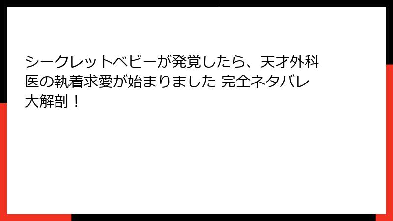 シークレットベビーが発覚したら、天才外科医の執着求愛が始まりました 完全ネタバレ大解剖！