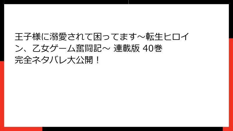 王子様に溺愛されて困ってます～転生ヒロイン、乙女ゲーム奮闘記～ 連載版 40巻 完全ネタバレ大公開！