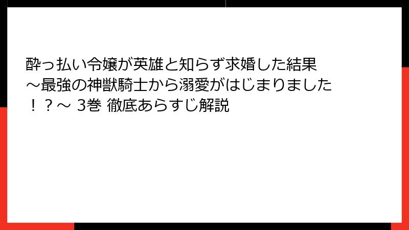酔っ払い令嬢が英雄と知らず求婚した結果 ～最強の神獣騎士から溺愛がはじまりました！？～ 3巻 徹底あらすじ解説