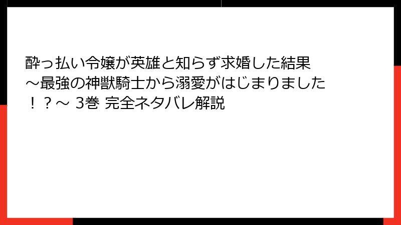 酔っ払い令嬢が英雄と知らず求婚した結果 ～最強の神獣騎士から溺愛がはじまりました！？～ 3巻 完全ネタバレ解説