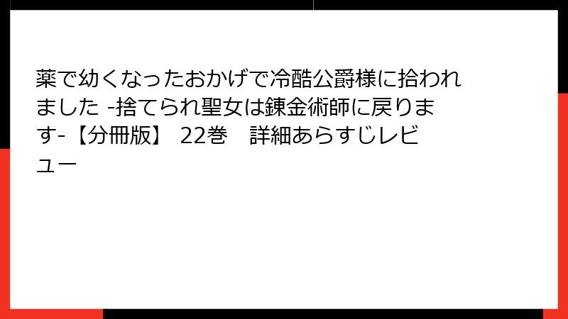 薬で幼くなったおかげで冷酷公爵様に拾われました ‐捨てられ聖女は錬金術師に戻ります‐【分冊版】 22巻　詳細あらすじレビュー