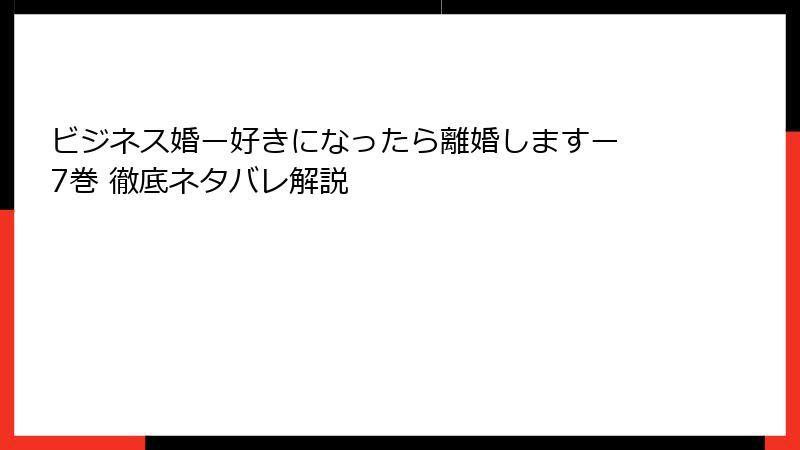 ビジネス婚ー好きになったら離婚しますー 7巻 徹底ネタバレ解説