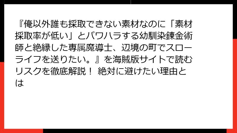 『俺以外誰も採取できない素材なのに「素材採取率が低い」とパワハラする幼馴染錬金術師と絶縁した専属魔導士、辺境の町でスローライフを送りたい。』を海賊版サイトで読むリスクを徹底解説！ 絶対に避けたい理由とは