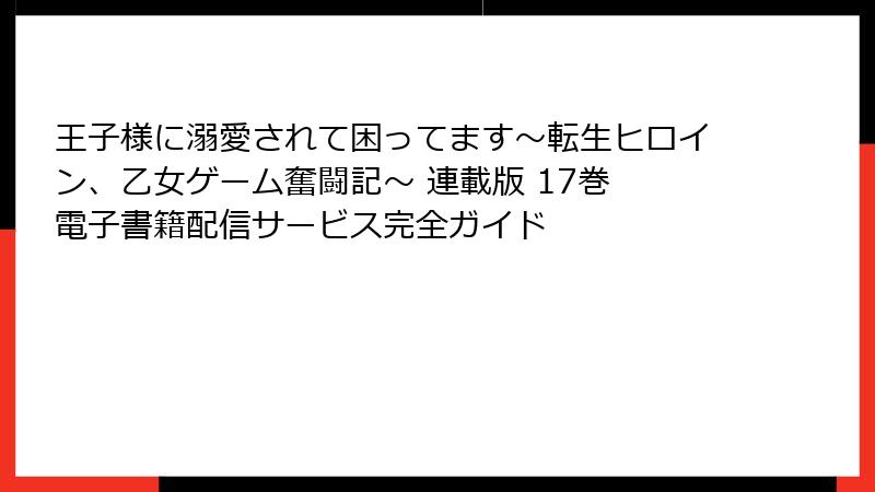 王子様に溺愛されて困ってます～転生ヒロイン、乙女ゲーム奮闘記～ 連載版 17巻 電子書籍配信サービス完全ガイド