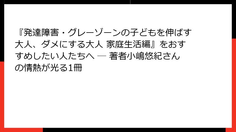 『発達障害・グレーゾーンの子どもを伸ばす大人、ダメにする大人 家庭生活編』をおすすめしたい人たちへ ― 著者小嶋悠紀さんの情熱が光る1冊