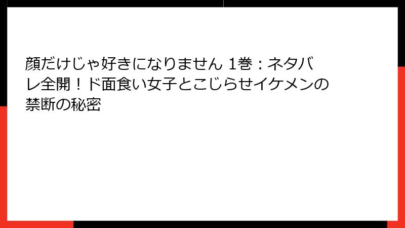 顔だけじゃ好きになりません 1巻：ネタバレ全開！ド面食い女子とこじらせイケメンの禁断の秘密