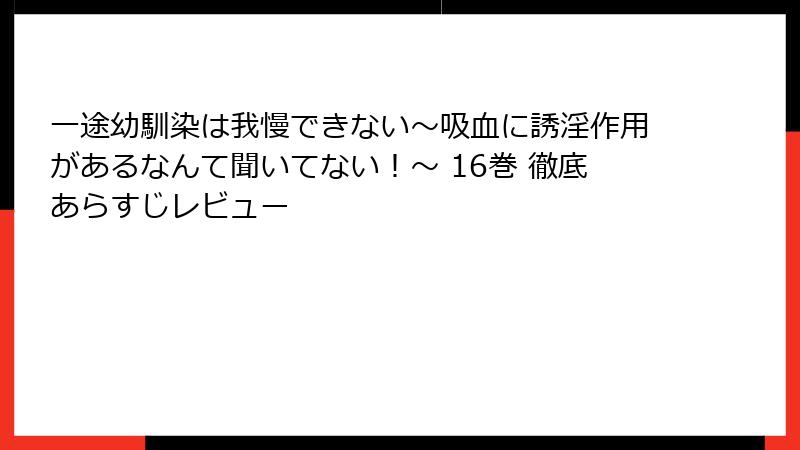 一途幼馴染は我慢できない～吸血に誘淫作用があるなんて聞いてない！～ 16巻 徹底あらすじレビュー