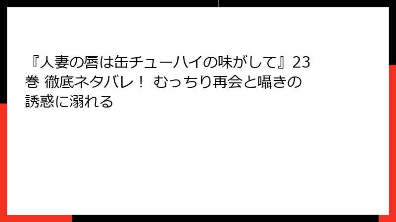『人妻の唇は缶チューハイの味がして』23巻 徹底ネタバレ！ むっちり再会と囁きの誘惑に溺れる