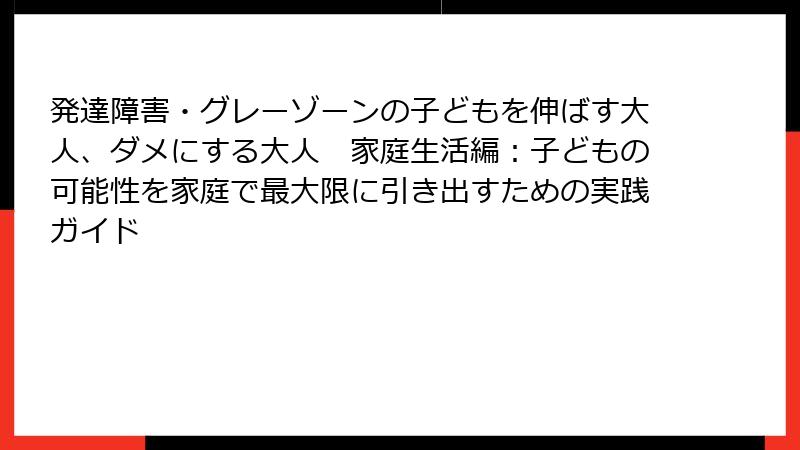 発達障害・グレーゾーンの子どもを伸ばす大人、ダメにする大人　家庭生活編：子どもの可能性を家庭で最大限に引き出すための実践ガイド