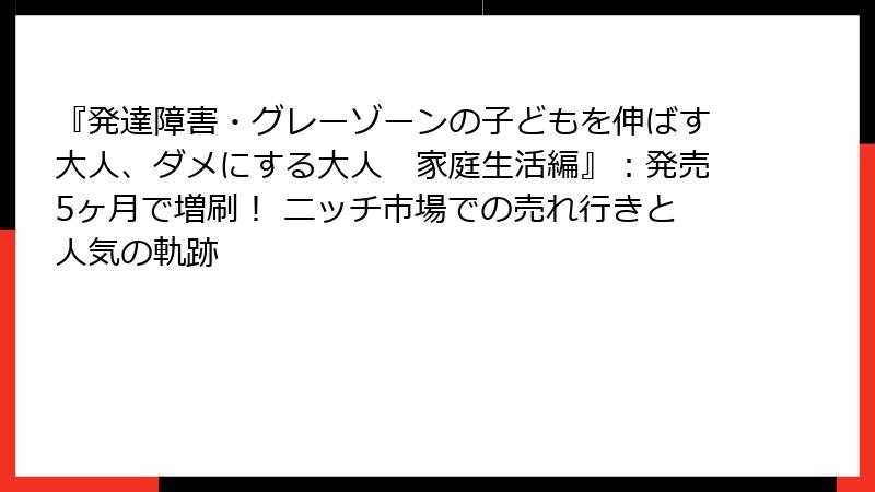 『発達障害・グレーゾーンの子どもを伸ばす大人、ダメにする大人　家庭生活編』：発売5ヶ月で増刷！ ニッチ市場での売れ行きと人気の軌跡