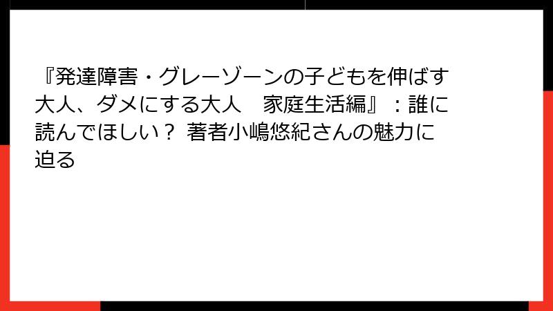 『発達障害・グレーゾーンの子どもを伸ばす大人、ダメにする大人　家庭生活編』：誰に読んでほしい？ 著者小嶋悠紀さんの魅力に迫る