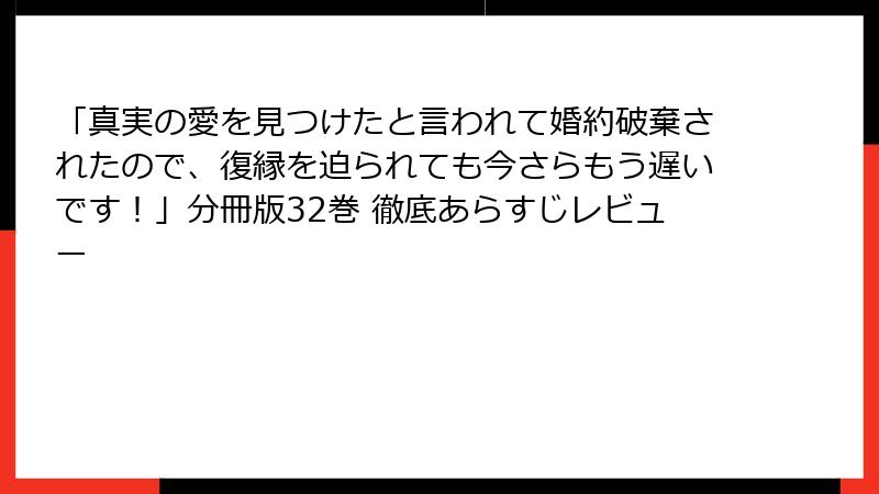 「真実の愛を見つけたと言われて婚約破棄されたので、復縁を迫られても今さらもう遅いです！」分冊版32巻 徹底あらすじレビュー