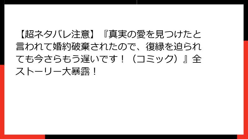 【超ネタバレ注意】『真実の愛を見つけたと言われて婚約破棄されたので、復縁を迫られても今さらもう遅いです！（コミック）』全ストーリー大暴露！