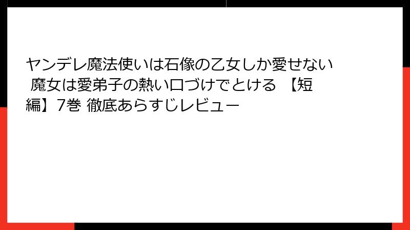 ヤンデレ魔法使いは石像の乙女しか愛せない 魔女は愛弟子の熱い口づけでとける 【短編】7巻 徹底あらすじレビュー