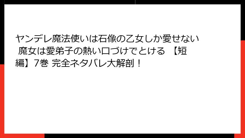 ヤンデレ魔法使いは石像の乙女しか愛せない 魔女は愛弟子の熱い口づけでとける 【短編】7巻 完全ネタバレ大解剖!