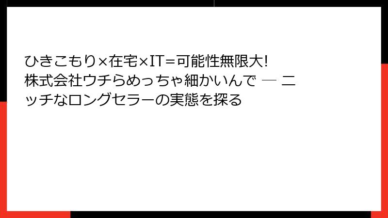 ひきこもり×在宅×IT=可能性無限大! 株式会社ウチらめっちゃ細かいんで ― ニッチなロングセラーの実態を探る