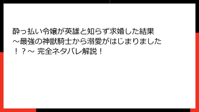 酔っ払い令嬢が英雄と知らず求婚した結果 ~最強の神獣騎士から溺愛がはじまりました!?~ 完全ネタバレ解説!