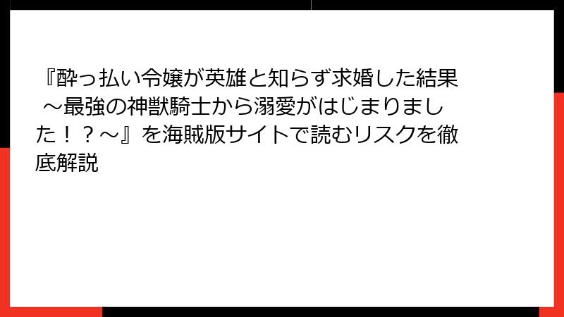 『酔っ払い令嬢が英雄と知らず求婚した結果 ~最強の神獣騎士から溺愛がはじまりました!?~』を海賊版サイトで読むリスクを徹底解説