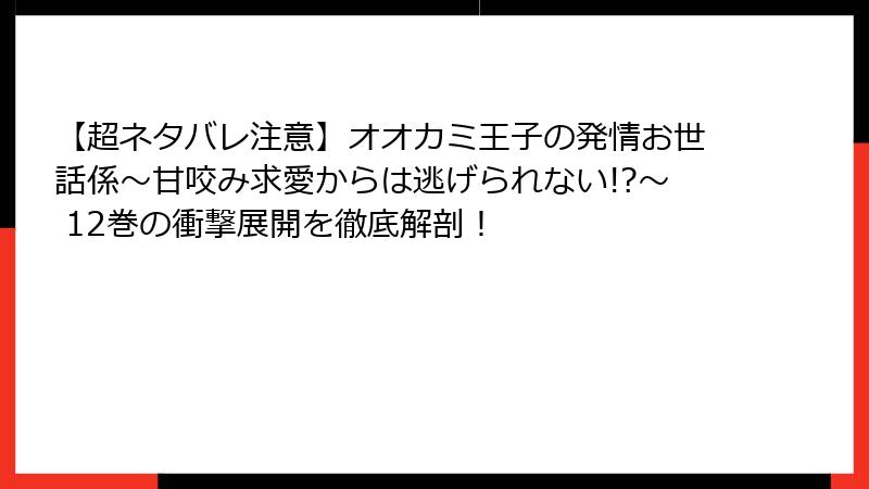 【超ネタバレ注意】オオカミ王子の発情お世話係～甘咬み求愛からは逃げられない!?～ 12巻の衝撃展開を徹底解剖！