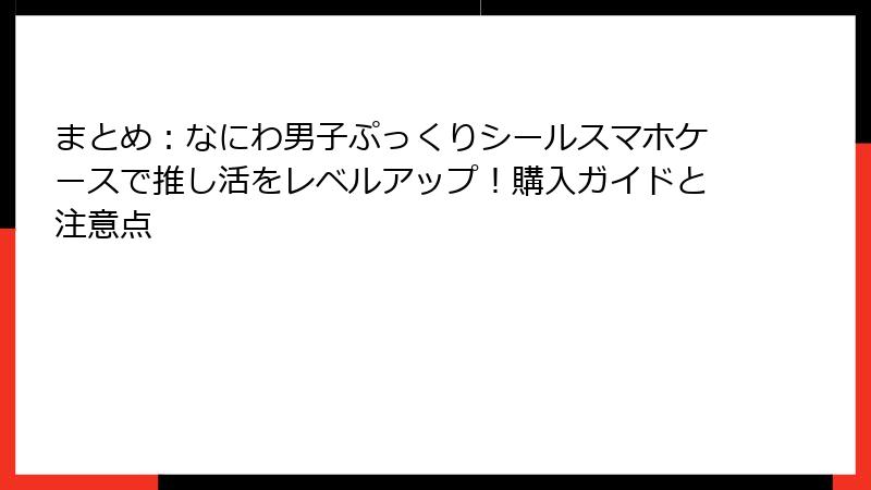 まとめ：なにわ男子ぷっくりシールスマホケースで推し活をレベルアップ！購入ガイドと注意点