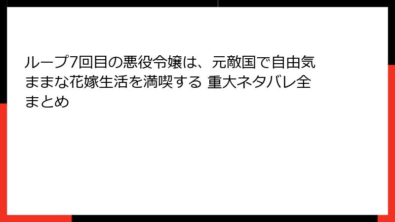 ループ7回目の悪役令嬢は、元敵国で自由気ままな花嫁生活を満喫する 重大ネタバレ全まとめ
