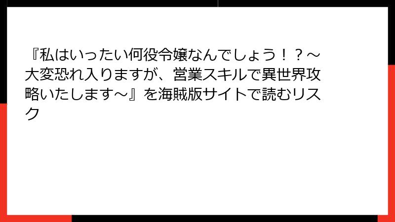 『私はいったい何役令嬢なんでしょう！？～大変恐れ入りますが、営業スキルで異世界攻略いたします～』を海賊版サイトで読むリスク
