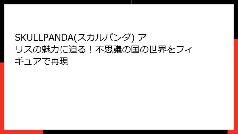 SKULLPANDA(スカルパンダ) アリスの魅力に迫る!不思議の国の世界をフィギュアで再現