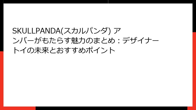 SKULLPANDA(スカルパンダ) アンバーがもたらす魅力のまとめ:デザイナートイの未来とおすすめポイント