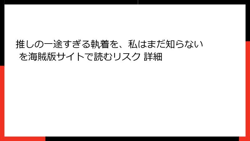 推しの一途すぎる執着を、私はまだ知らない を海賊版サイトで読むリスク 詳細