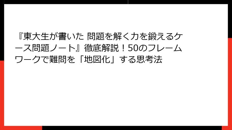 『東大生が書いた 問題を解く力を鍛えるケース問題ノート』徹底解説！50のフレームワークで難問を「地図化」する思考法