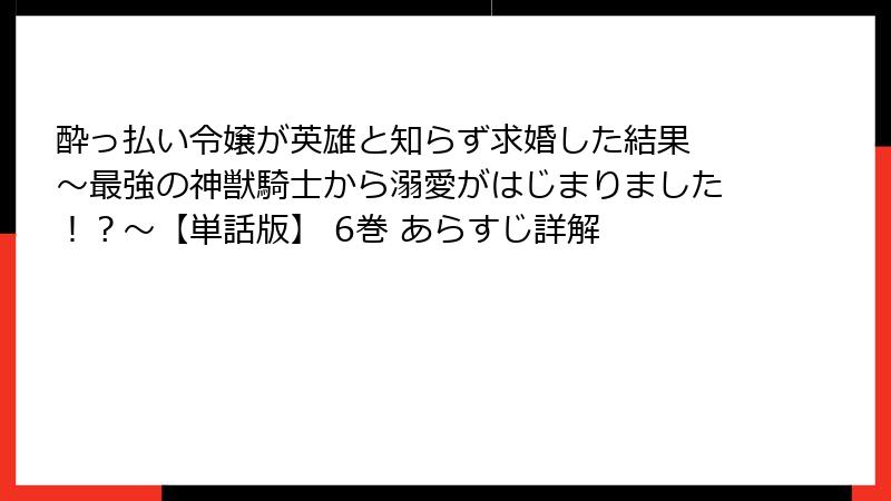 酔っ払い令嬢が英雄と知らず求婚した結果 ～最強の神獣騎士から溺愛がはじまりました！？～【単話版】 6巻 あらすじ詳解