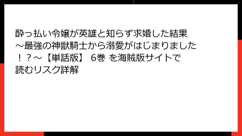 酔っ払い令嬢が英雄と知らず求婚した結果 ～最強の神獣騎士から溺愛がはじまりました！？～【単話版】 6巻 を海賊版サイトで読むリスク詳解
