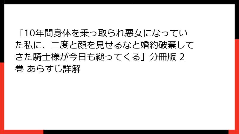 「10年間身体を乗っ取られ悪女になっていた私に、二度と顔を見せるなと婚約破棄してきた騎士様が今日も縋ってくる」分冊版 2巻 あらすじ詳解