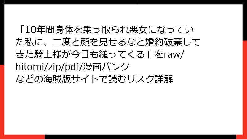 「10年間身体を乗っ取られ悪女になっていた私に、二度と顔を見せるなと婚約破棄してきた騎士様が今日も縋ってくる」をraw/hitomi/zip/pdf/漫画バンクなどの海賊版サイトで読むリスク詳解
