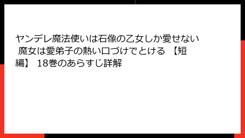 ヤンデレ魔法使いは石像の乙女しか愛せない 魔女は愛弟子の熱い口づけでとける 【短編】 18巻のあらすじ詳解
