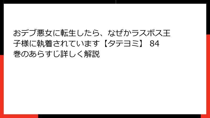 おデブ悪女に転生したら、なぜかラスボス王子様に執着されています【タテヨミ】 84巻のあらすじ詳しく解説