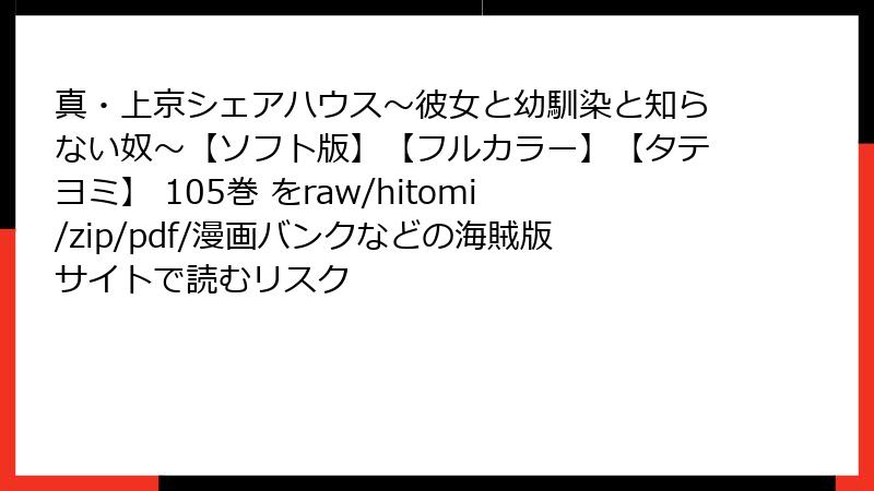 真・上京シェアハウス～彼女と幼馴染と知らない奴～【ソフト版】【フルカラー】【タテヨミ】 105巻 をraw/hitomi/zip/pdf/漫画バンクなどの海賊版サイトで読むリスク