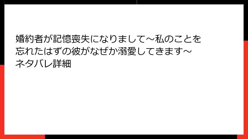 婚約者が記憶喪失になりまして～私のことを忘れたはずの彼がなぜか溺愛してきます～ ネタバレ詳細