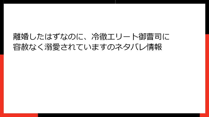 離婚したはずなのに、冷徹エリート御曹司に容赦なく溺愛されていますのネタバレ情報