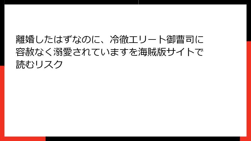 離婚したはずなのに、冷徹エリート御曹司に容赦なく溺愛されていますを海賊版サイトで読むリスク