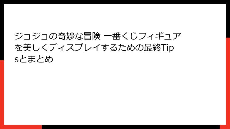 ジョジョの奇妙な冒険 一番くじフィギュアを美しくディスプレイするための最終Tipsとまとめ