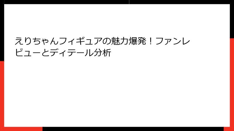 えりちゃんフィギュアの魅力爆発！ファンレビューとディテール分析