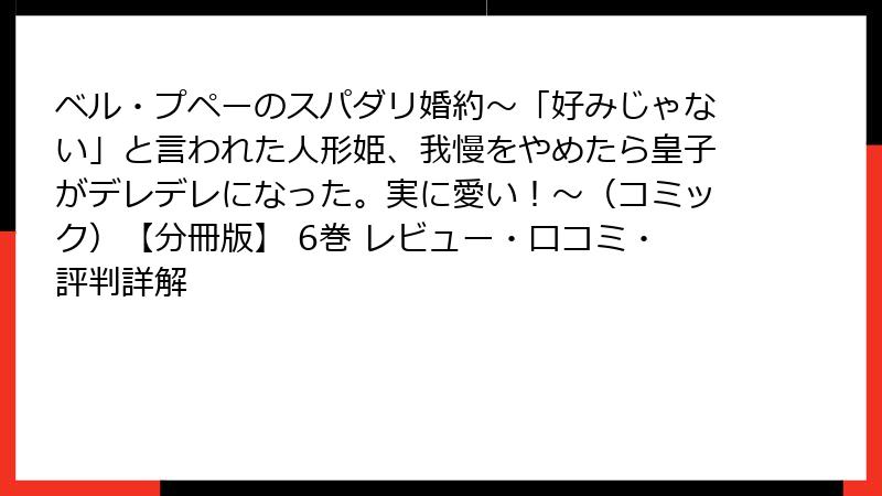 ベル・プペーのスパダリ婚約~「好みじゃない」と言われた人形姫、我慢をやめたら皇子がデレデレになった。実に愛い!~(コミック)【分冊版】 6巻 レビュー・口コミ・評判詳解