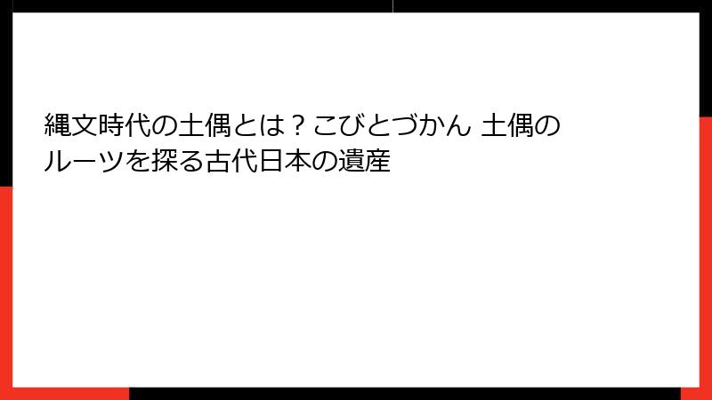 縄文時代の土偶とは？こびとづかん 土偶のルーツを探る古代日本の遺産