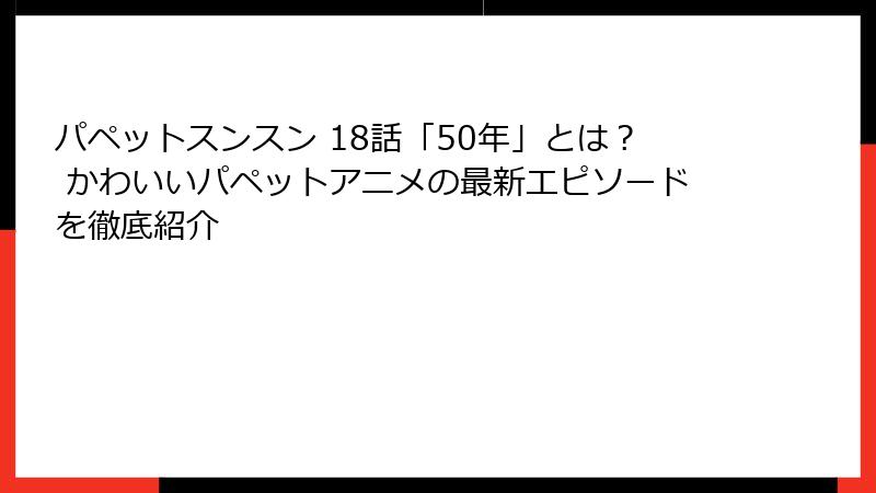 パペットスンスン 18話「50年」とは？ かわいいパペットアニメの最新エピソードを徹底紹介