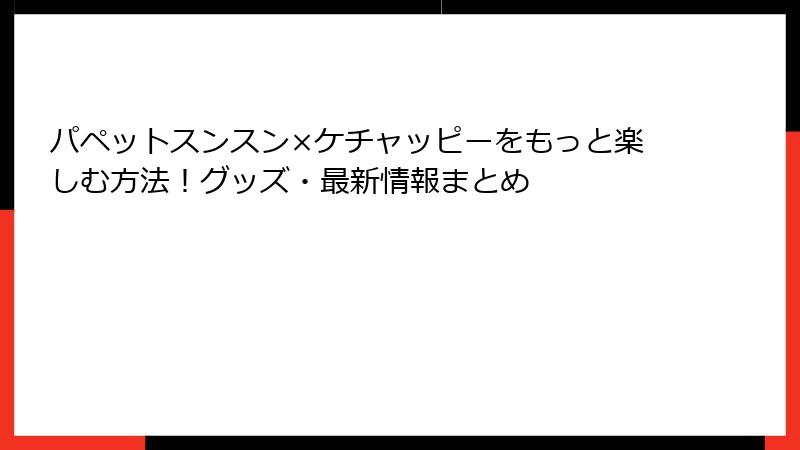パペットスンスン×ケチャッピーをもっと楽しむ方法!グッズ・最新情報まとめ