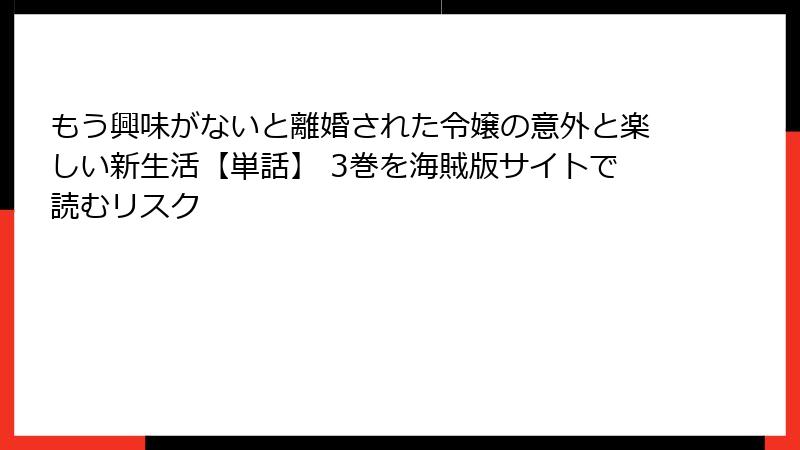 もう興味がないと離婚された令嬢の意外と楽しい新生活【単話】 3巻を海賊版サイトで読むリスク